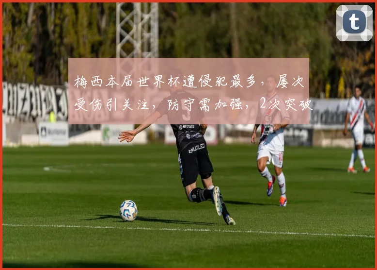 梅西本届世界杯遭侵犯最多，屡次受伤引关注，防守需加强，2次突破受阻，2次被犯规。