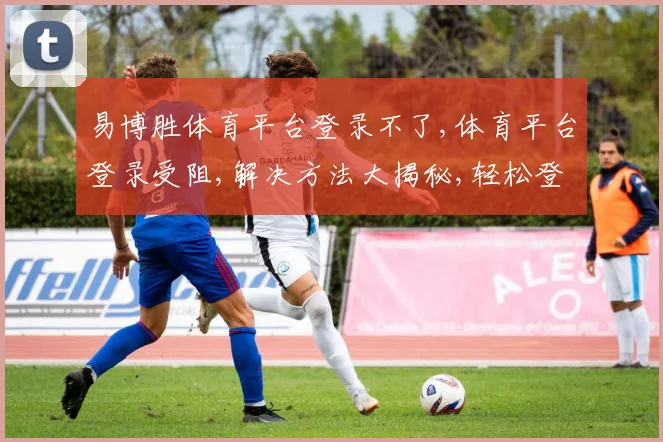 易博胜体育平台登录不了,体育平台登录受阻,解决方法大揭秘,轻松登录